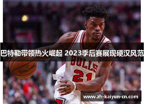 巴特勒带领热火崛起 2023季后赛展现硬汉风范